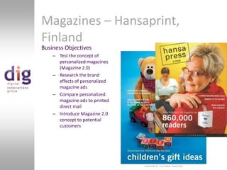 Magazines – Hansaprint, FinlandBusiness ObjectivesTest the concept of personalized magazines (Magazine 2.0)Research the brand effects of personalized magazine adsCompare personalized magazine ads to printed direct mailIntroduce Magazine 2.0 concept to potential customers