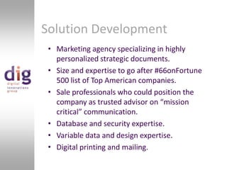 Solution DevelopmentMarketing agency specializing in highly personalized strategic documents.Size and expertise to go after #66onFortune 500 list of Top American companies. Sale professionals who could position the company as trusted advisor on “mission critical” communication.Database and security expertise.Variable data and design expertise.Digital printing and mailing.