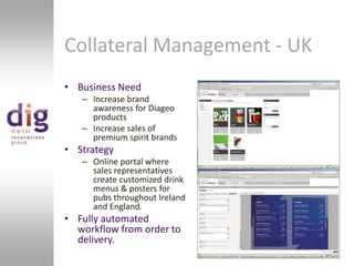 Business NeedIncrease brand awareness for Diageo productsIncrease sales of premium spirit brandsStrategyOnline portal where sales representatives create customized drink menus & posters for pubs throughout Ireland and England.Fully automated workflow from order to delivery.Collateral Management - UK 