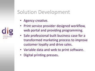 Solution DevelopmentAgency creative.Print service provider designed workflow, web portal and providing programming.Sale professional built business case for a transformed marketing process to improve customer loyalty and drive sales.Variable data and web to print software.Digital printing presses.