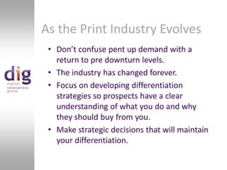 As the Print Industry EvolvesDon’t confuse pent up demand with a return to pre downturn levels. The industry has changed forever.Focus on developing differentiation strategies so prospects have a clear understanding of what you do and why they should buy from you.Make strategic decisions that will maintain your differentiation.