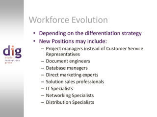 Workforce EvolutionDepending on the differentiation strategyNew Positions may include:Project managers instead of Customer Service RepresentativesDocument engineersDatabase managersDirect marketing expertsSolution sales professionalsIT SpecialistsNetworking SpecialistsDistribution Specialists