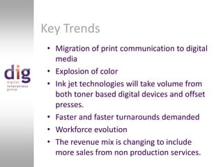 Key TrendsMigration of print communication to digital mediaExplosion of colorInk jet technologies will take volume from both toner based digital devices and offset presses.Faster and faster turnarounds demandedWorkforce evolutionThe revenue mix is changing to include more sales from non production services.