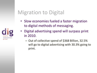 Migration to DigitalSlow economies fueled a faster migration to digital methods of messaging.Digital advertising spend will surpass print in 2010.Out of collective spend of $368 Billion, 32.5% will go to digital advertising with 30.3% going to print.