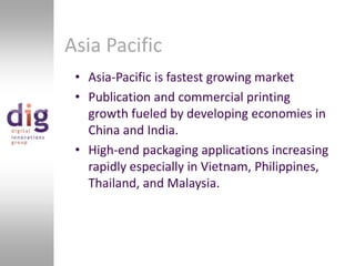 Asia PacificAsia-Pacific is fastest growing marketPublication and commercial printing growth fueled by developing economies in China and India.High-end packaging applications increasing rapidly especially in Vietnam, Philippines, Thailand, and Malaysia.