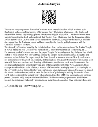 Judaism Analysis
There were many arguments that early Christians made towards Judaism which involved both
theological and geographical aspects of Jerusalem. Early Christians, after Jesus s life, death, and
resurrection, formed very strong opinions towards the religion of Judaism. They believed that Jews
were to blame for the death and murder of their Savior, Jesus Christ, and that the destruction of the
Jewish Temple in 70 CE was their Divine Punishment from God. Along with this belief, Christians
also argued that the Jewish covenant had been passed to the church, so God was now with the
Christians instead of the Jews.
Theologically, Christians stood by the belief that Jews deserved the destruction of the Jewish Temple
in 70 CE because it was God s Divine Punishment ... Show more content on Helpwriting.net ...
For example, early Christians removed the pagan Temple De Venus because they believed that it laid
on top of Jesus s tomb. Not only did they remove the temple, but Christians carried the debris and
unsacred polluted sin of the pagan temple far from Jerusalem to ensure that the New Jerusalem was
not contaminated with Jewish sin. Not only do these actions prove early Christians believing that God
was with them over the Jews and that they still deserved punishment, but it also demonstrates the
geographical arguments about the physical city of Jerusalem to purify their New Jerusalem. In an
excerpt from Eusebius s point of view, a witness of Constantine, he simply states it, Accordingly, on
the very spot which witnessed the Saviour s sufferings, a new Jerusalem was constructed, over against
the one so celebrated of old, which, since the foul stain of guilt brought on it by the murder of the
Lord, had experienced the last extremity of desolation, the effect of Divine judgment on its impious
people (Eusebius 143). Early Christians reinforced the idea of divine judgment and punishment
towards the religion of Judaism by constructing a metaphorical Jerusalem filled with sacredness and
... Get more on HelpWriting.net ...
 