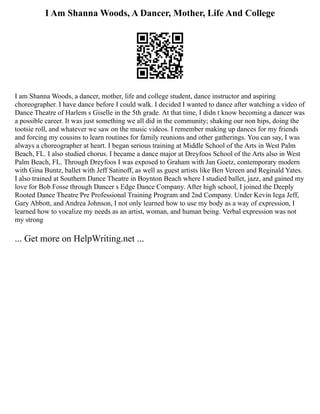 I Am Shanna Woods, A Dancer, Mother, Life And College
I am Shanna Woods, a dancer, mother, life and college student, dance instructor and aspiring
choreographer. I have dance before I could walk. I decided I wanted to dance after watching a video of
Dance Theatre of Harlem s Giselle in the 5th grade. At that time, I didn t know becoming a dancer was
a possible career. It was just something we all did in the community; shaking our non hips, doing the
tootsie roll, and whatever we saw on the music videos. I remember making up dances for my friends
and forcing my cousins to learn routines for family reunions and other gatherings. You can say, I was
always a choreographer at heart. I began serious training at Middle School of the Arts in West Palm
Beach, FL. I also studied chorus. I became a dance major at Dreyfoos School of the Arts also in West
Palm Beach, FL. Through Dreyfoos I was exposed to Graham with Jan Goetz, contemporary modern
with Gina Buntz, ballet with Jeff Satinoff, as well as guest artists like Ben Vereen and Reginald Yates.
I also trained at Southern Dance Theatre in Boynton Beach where I studied ballet, jazz, and gained my
love for Bob Fosse through Dancer s Edge Dance Company. After high school, I joined the Deeply
Rooted Dance Theatre Pre Professional Training Program and 2nd Company. Under Kevin Iega Jeff,
Gary Abbott, and Andrea Johnson, I not only learned how to use my body as a way of expression, I
learned how to vocalize my needs as an artist, woman, and human being. Verbal expression was not
my strong
... Get more on HelpWriting.net ...
 