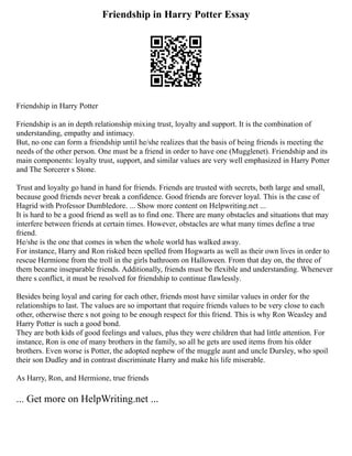 Friendship in Harry Potter Essay
Friendship in Harry Potter
Friendship is an in depth relationship mixing trust, loyalty and support. It is the combination of
understanding, empathy and intimacy.
But, no one can form a friendship until he/she realizes that the basis of being friends is meeting the
needs of the other person. One must be a friend in order to have one (Mugglenet). Friendship and its
main components: loyalty trust, support, and similar values are very well emphasized in Harry Potter
and The Sorcerer s Stone.
Trust and loyalty go hand in hand for friends. Friends are trusted with secrets, both large and small,
because good friends never break a confidence. Good friends are forever loyal. This is the case of
Hagrid with Professor Dumbledore. ... Show more content on Helpwriting.net ...
It is hard to be a good friend as well as to find one. There are many obstacles and situations that may
interfere between friends at certain times. However, obstacles are what many times define a true
friend.
He/she is the one that comes in when the whole world has walked away.
For instance, Harry and Ron risked been spelled from Hogwarts as well as their own lives in order to
rescue Hermione from the troll in the girls bathroom on Halloween. From that day on, the three of
them became inseparable friends. Additionally, friends must be flexible and understanding. Whenever
there s conflict, it must be resolved for friendship to continue flawlessly.
Besides being loyal and caring for each other, friends most have similar values in order for the
relationships to last. The values are so important that require friends values to be very close to each
other, otherwise there s not going to be enough respect for this friend. This is why Ron Weasley and
Harry Potter is such a good bond.
They are both kids of good feelings and values, plus they were children that had little attention. For
instance, Ron is one of many brothers in the family, so all he gets are used items from his older
brothers. Even worse is Potter, the adopted nephew of the muggle aunt and uncle Dursley, who spoil
their son Dudley and in contrast discriminate Harry and make his life miserable.
As Harry, Ron, and Hermione, true friends
... Get more on HelpWriting.net ...
 