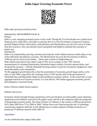 India Super Growing Economic Power
India super growing economic power
Submitted by: MUHAMMED FAZAL K
Preface
India is a new emerging economic power in the world. Though the 21st first decade saw a global level
financial crisis, India didn t wilt under its pressure due to it s the Government s progressive policies
and full fledged reforms. Particularly, nationalization and liberalisation were the real saviors of India
from the recession. Also, the national sectors and global raid helped to maintain the economy in
proper way.
Introduction
India is an exponentially growing economic powering the world. Indian economy stands today as one
of the influential and attractive economy. The liberalization move by the Government of India in
1990s has given a boost to the Indian ... Show more content on Helpwriting.net ...
Both imports and exports have taken a leap of 20% on an average. In July 1991 with the
announcement of sweeping liberalization dismantled import controls, lowered customs duties, and
devalued the currency... virtually abolished licensing controls on private investment, dropped tax rates,
and broke public sector monopolies.
Yet the aggregate growth data tells us that the acceleration of economic growth began earlier, in the
early or mid 1980s, long before the exchange crisis of 1991 and the shift of the government of
Narasimha Rao and Manmohan Singh toward neoliberal economic reforms. To the extent that we trust
aggregate national level income accounts, it is clear that by 1985 Indian aggregate economic growth
had undergone a structural break.
Roles of Sectors Indian Sector analysis
Industry and service
Economic reforms brought foreign competition, led to privatization of certain public sector industries,
opened up sectors hitherto reserved for the public sector and led to the expansion India the production
of burgeoning consumer goods. The share of India s IT industry to the country s GDP increased from
4.8% India 2005 06 to 7% in 2008.in 2009 7 Indian firms were listed among the top 15 technology
outsourcing companies India the world. Mining also is a major segment of Indian economy as it
producing 79 different minerals India 2009 10.
Agriculture
As for worldwide farm output, India ranks
 
