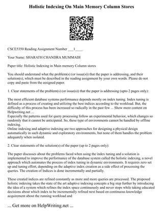 Holistic Indexing On Main Memory Column Stores
CSCE5350 Reading Assignment Number ___1____
Your Name: SHARATH CHANDRA MUMMADI
Paper title: Holistic Indexing in Main memory Column stores
You should understand what the problem(s) (or issue(s)) that the paper is addressing, and their
solution(s), which must be described in the reading assignment by your own words. Please do not
copy and paste from the assigned paper.
1. Clear statements of the problem(s) (or issue(s)) that the paper is addressing (upto 2 pages only):
The most efficient database systems performance depends mostly on index tuning. Index tuning is
defined as a process of creating and utilizing the best indices according to the workload. But, the
difficulty of this process has been increased so radically in the past few ... Show more content on
Helpwriting.net ...
Especially the patterns used for query processing follow an experimental behavior, which changes so
randomly that it cannot be anticipated. So, these type of environments cannot be handled by offline
indexing.
Online indexing and adaptive indexing are two approaches for designing a physical design
automatically in such dynamic and exploratory environments, but none of them handles the problem
adequately when isolated.
2. Clear statements of the solution(s) of the paper (up to 2 pages only):
The paper discusses about the problems faced when using the index tuning and a solution is
implemented to improve the performance of the database system called the holistic indexing, a novel
approach which automates the process of index tuning in dynamic environments. It requires zero set
up and tuning effort, depending on the adaptive index creation as a side effect of processing the
queries. The creation of Indices is done incrementally and partially.
These created indices are refined constantly as more and more queries are processed. The proposed
holistic indexing takes the state of the art adaptive indexing concepts a big step further by introducing
the idea of a system which refines the index space continuously and never stops while taking educated
decisions about which index to be incrementally refined next based on continuous knowledge
acquirement about the running workload and
... Get more on HelpWriting.net ...
 