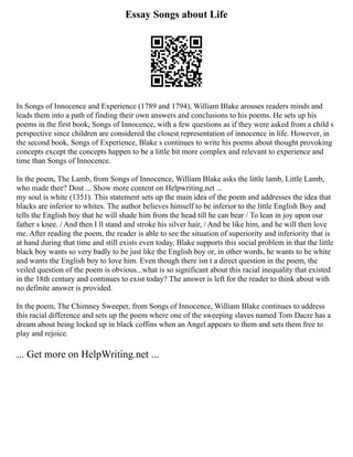 Essay Songs about Life
In Songs of Innocence and Experience (1789 and 1794), William Blake arouses readers minds and
leads them into a path of finding their own answers and conclusions to his poems. He sets up his
poems in the first book, Songs of Innocence, with a few questions as if they were asked from a child s
perspective since children are considered the closest representation of innocence in life. However, in
the second book, Songs of Experience, Blake s continues to write his poems about thought provoking
concepts except the concepts happen to be a little bit more complex and relevant to experience and
time than Songs of Innocence.
In the poem, The Lamb, from Songs of Innocence, William Blake asks the little lamb, Little Lamb,
who made thee? Dost ... Show more content on Helpwriting.net ...
my soul is white (1351). This statement sets up the main idea of the poem and addresses the idea that
blacks are inferior to whites. The author believes himself to be inferior to the little English Boy and
tells the English boy that he will shade him from the head till he can bear / To lean in joy upon our
father s knee. / And then I ll stand and stroke his silver hair, / And be like him, and he will then love
me. After reading the poem, the reader is able to see the situation of superiority and inferiority that is
at hand during that time and still exists even today. Blake supports this social problem in that the little
black boy wants so very badly to be just like the English boy or, in other words, he wants to be white
and wants the English boy to love him. Even though there isn t a direct question in the poem, the
veiled question of the poem is obvious...what is so significant about this racial inequality that existed
in the 18th century and continues to exist today? The answer is left for the reader to think about with
no definite answer is provided.
In the poem, The Chimney Sweeper, from Songs of Innocence, William Blake continues to address
this racial difference and sets up the poem where one of the sweeping slaves named Tom Dacre has a
dream about being locked up in black coffins when an Angel appears to them and sets them free to
play and rejoice.
... Get more on HelpWriting.net ...
 