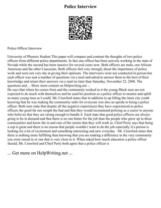Police Interview
Police Officer Interview
University of Phoenix Student This paper will compare and contrast the thoughts of two police
officers from different police departments. In fact one officer has been actively working in the state of
Nevada while the second has been inactive for several years now. Both officers are male, one African
American and the other Caucasian. Both officers feel very strongly about the importance of police
work and were not very shy at giving their opinions. The interviews were not conducted in person but
each officer was sent a number of questions via e mail and asked to answer them to the best of their
knowledge and return their answers via e mail no later than Saturday, November 22, 2008. The
questions and ... Show more content on Helpwriting.net ...
He says that where he comes from and the community worked in it the young Black men are not
expected to do much with themselves and he used his position as a police officer to mentor and uplift
as many young men as I could. Mr. Crawford states that in addition to up lifting the inner city youth
knowing that he was making the community safer for everyone was also an upside to being a police
officer. Both men state that despite all the negative experiences they have experienced as police
officers the good far out weight the bad and that they would recommend policing as a career to anyone
who believes that they are strong enough to handle it. Each state that good police officers are always
going to be in demand and that there is no one better for the job than the people who grow up in these
communities and know the in and outs of the streets that they will work in. Chief Perry says that being
a cop is great and there is no reason that people wouldn t want to do the job especially if a person is
looking for a lot of excitement and something interesting and new everyday . Mr. Crawford states that
there is nothing more fulfilling than knowing that you are making a difference in the very community
you were raised in or one that is very close to it. When asked how much education a police officer
should, Mr. Crawford and Chief Perry both agree that a police officer is
... Get more on HelpWriting.net ...
 
