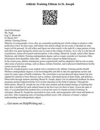 Athletic Training Elitism At St. Joseph
Jacob Hornberger
Ms. Pugh
Eng 12, Block 6th
03 March 2017
Athletic Training Elitism
Majority of young people s lives, they are constantly pondering just which college to attend or what
profession is best. In most cases, individuals who attend college are not aware or decided on what
major will be pursued. To self reflect and figure out what exactly is the right fit, a large portion of time
and effort was spent during the school year to come to the college of choice. As to why it is the best fit
in preference, based off research and perception, is the college, Mount St. Joseph, which offers Sports
Medicine, and Athletic Training undergraduate degree, and as a major, presides in Cincinnati, Ohio.
Information from SparkBox states that ... Show more content on Helpwriting.net ...
In the recent years, athletic training has grown exponentially and has adapted to find its role in many
other areas of practice settings, such as dance, military branches, and in physical rehabilitation facility
centers across the nation.
Mount St. Joseph prepares every student who is enrolled in the Athletic Training and the Health
Wellness undergraduate degrees, to be knowledgeable and able to take the appropriate actions and
treats for many types of health conditions. The curriculum is not just physical injury based, but also
adapted for internal or born illnesses such as asthma, individuals prone to heart faults, and diabetics.
Observable through students attending Mount St. Joseph, depict a lot of substantial feedback for these
programs and has helped mold the level of elite education in this field of industry. Through the
observations, Mount St. Joseph has one of the most modern and developed strategy of teaching this
topic that is modified for each student based on the best ways for them to learn. Across the span of
time, it is accumulated that students have evolved into more of a hands on kind of learning. In
retrospect, Mount St. Joseph has associated its class work, and assignments with visual and hands on
activities. After comparing notes of learning method scores with variations of master s subject
understanding and undergraduate subject
... Get more on HelpWriting.net ...
 