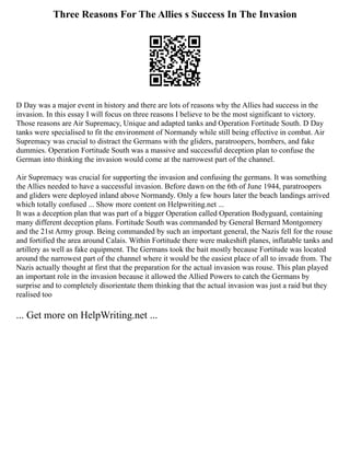 Three Reasons For The Allies s Success In The Invasion
D Day was a major event in history and there are lots of reasons why the Allies had success in the
invasion. In this essay I will focus on three reasons I believe to be the most significant to victory.
Those reasons are Air Supremacy, Unique and adapted tanks and Operation Fortitude South. D Day
tanks were specialised to fit the environment of Normandy while still being effective in combat. Air
Supremacy was crucial to distract the Germans with the gliders, paratroopers, bombers, and fake
dummies. Operation Fortitude South was a massive and successful deception plan to confuse the
German into thinking the invasion would come at the narrowest part of the channel.
Air Supremacy was crucial for supporting the invasion and confusing the germans. It was something
the Allies needed to have a successful invasion. Before dawn on the 6th of June 1944, paratroopers
and gliders were deployed inland above Normandy. Only a few hours later the beach landings arrived
which totally confused ... Show more content on Helpwriting.net ...
It was a deception plan that was part of a bigger Operation called Operation Bodyguard, containing
many different deception plans. Fortitude South was commanded by General Bernard Montgomery
and the 21st Army group. Being commanded by such an important general, the Nazis fell for the rouse
and fortified the area around Calais. Within Fortitude there were makeshift planes, inflatable tanks and
artillery as well as fake equipment. The Germans took the bait mostly because Fortitude was located
around the narrowest part of the channel where it would be the easiest place of all to invade from. The
Nazis actually thought at first that the preparation for the actual invasion was rouse. This plan played
an important role in the invasion because it allowed the Allied Powers to catch the Germans by
surprise and to completely disorientate them thinking that the actual invasion was just a raid but they
realised too
... Get more on HelpWriting.net ...
 