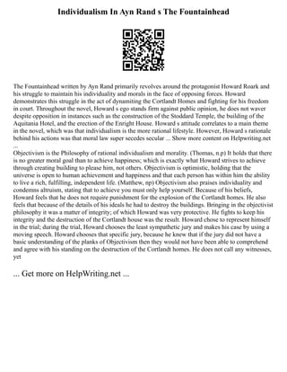 Individualism In Ayn Rand s The Fountainhead
The Fountainhead written by Ayn Rand primarily revolves around the protagonist Howard Roark and
his struggle to maintain his individuality and morals in the face of opposing forces. Howard
demonstrates this struggle in the act of dynamiting the Cortlandt Homes and fighting for his freedom
in court. Throughout the novel, Howard s ego stands firm against public opinion, he does not waver
despite opposition in instances such as the construction of the Stoddard Temple, the building of the
Aquitania Hotel, and the erection of the Enright House. Howard s attitude correlates to a main theme
in the novel, which was that individualism is the more rational lifestyle. However, Howard s rationale
behind his actions was that moral law super secedes secular ... Show more content on Helpwriting.net
...
Objectivism is the Philosophy of rational individualism and morality. (Thomas, n.p) It holds that there
is no greater moral goal than to achieve happiness; which is exactly what Howard strives to achieve
through creating building to please him, not others. Objectivism is optimistic, holding that the
universe is open to human achievement and happiness and that each person has within him the ability
to live a rich, fulfilling, independent life. (Matthew, np) Objectivism also praises individuality and
condemns altruism, stating that to achieve you must only help yourself. Because of his beliefs,
Howard feels that he does not require punishment for the explosion of the Cortlandt homes. He also
feels that because of the details of his ideals he had to destroy the buildings. Bringing in the objectivist
philosophy it was a matter of integrity; of which Howard was very protective. He fights to keep his
integrity and the destruction of the Cortlandt house was the result. Howard chose to represent himself
in the trial; during the trial, Howard chooses the least sympathetic jury and makes his case by using a
moving speech. Howard chooses that specific jury, because he knew that if the jury did not have a
basic understanding of the planks of Objectivism then they would not have been able to comprehend
and agree with his standing on the destruction of the Cortlandt homes. He does not call any witnesses,
yet
... Get more on HelpWriting.net ...
 