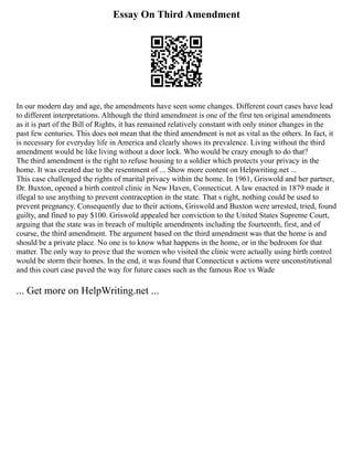 Essay On Third Amendment
In our modern day and age, the amendments have seen some changes. Different court cases have lead
to different interpretations. Although the third amendment is one of the first ten original amendments
as it is part of the Bill of Rights, it has remained relatively constant with only minor changes in the
past few centuries. This does not mean that the third amendment is not as vital as the others. In fact, it
is necessary for everyday life in America and clearly shows its prevalence. Living without the third
amendment would be like living without a door lock. Who would be crazy enough to do that?
The third amendment is the right to refuse housing to a soldier which protects your privacy in the
home. It was created due to the resentment of ... Show more content on Helpwriting.net ...
This case challenged the rights of marital privacy within the home. In 1961, Griswold and her partner,
Dr. Buxton, opened a birth control clinic in New Haven, Connecticut. A law enacted in 1879 made it
illegal to use anything to prevent contraception in the state. That s right, nothing could be used to
prevent pregnancy. Consequently due to their actions, Griswold and Buxton were arrested, tried, found
guilty, and fined to pay $100. Griswold appealed her conviction to the United States Supreme Court,
arguing that the state was in breach of multiple amendments including the fourteenth, first, and of
course, the third amendment. The argument based on the third amendment was that the home is and
should be a private place. No one is to know what happens in the home, or in the bedroom for that
matter. The only way to prove that the women who visited the clinic were actually using birth control
would be storm their homes. In the end, it was found that Connecticut s actions were unconstitutional
and this court case paved the way for future cases such as the famous Roe vs Wade
... Get more on HelpWriting.net ...
 
