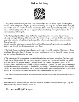 African Art Essay
1. The pottery Seated Male Figure from Mali is an example of a non frontal figure. This Sculpture
displays a man sitting with his right leg bent and his left leg pulled up into his chest. He has his right
arm over his heart and his left arm across his shoulder. There are many raised bumps on his body. His
face id shifted slightly to the left and he appears to be concentrating. The caption explains that he is
communicating with the gods.
2. The Orangun Eps Headdress from the Yoraba is a great example of a human figure with an
entourage and a good display of hieratic scale. The ruler is sitting on a horse. Both he and th ehorse
are greatly decorated in bright color clothing and the ruler is wearing a ... Show more content on
Helpwriting.net ...
It displays regular male features such as the broad shoulders, regularly proportion between facial
features and limbs. It also displays a normal body shape.
5. The biteki figure from Zaire is a good example of work with visible medicine. The figure is shown
with lizard skin on his chest. A shoulder bag object with leaves. A colorful face with a turned up nose
and face eplits or framed at the jaw bone.
6. The guro mask which protrays a crossbredd of an elephant and human is titled the Elephant Mask.
This is a very abstract piece. The elephant features are brought out with the nose and the tusk which
are down played alot because both are extremely small. The ears are also another feature of the
elephant ears are upright in contrast with the floppy ears of the elephant. The mask also contains many
raised spikes around the pertruding forehead which is a display of human features. One the forhead is
a design like some kind of headdress and an area of spike which make up a diamond. ( which I believe
is a sign of a priest or priestess) The mask also has a smooth surface and split eyes.
7. The Senufo mother and child has many similarities and differences to the Kungo mother and child.
Similarities
Both of the pieces are made of wood. They are displayed with their children on their laps. Thay are
both of hiercharcy because thay are seated. In
... Get more on HelpWriting.net ...
 