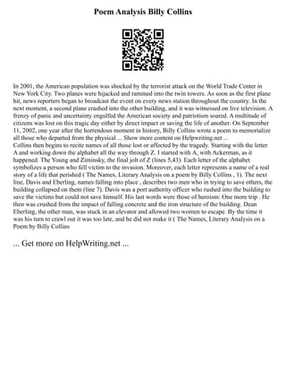 Poem Analysis Billy Collins
In 2001, the American population was shocked by the terrorist attack on the World Trade Center in
New York City. Two planes were hijacked and rammed into the twin towers. As soon as the first plane
hit, news reporters began to broadcast the event on every news station throughout the country. In the
next moment, a second plane crashed into the other building, and it was witnessed on live television. A
frenzy of panic and uncertainty engulfed the American society and patriotism soared. A multitude of
citizens was lost on this tragic day either by direct impact or saving the life of another. On September
11, 2002, one year after the horrendous moment in history, Billy Collins wrote a poem to memorialize
all those who departed from the physical ... Show more content on Helpwriting.net ...
Collins then begins to recite names of all those lost or affected by the tragedy. Starting with the letter
A and working down the alphabet all the way through Z. I started with A, with Ackerman, as it
happened. The Young and Ziminsky, the final jolt of Z (lines 5,43). Each letter of the alphabet
symbolizes a person who fell victim to the invasion. Moreover, each letter represents a name of a real
story of a life that perished ( The Names, Literary Analysis on a poem by Billy Collins , 1). The next
line, Davis and Eberling, names falling into place , describes two men who in trying to save others, the
building collapsed on them (line 7). Davis was a port authority officer who rushed into the building to
save the victims but could not save himself. His last words were those of heroism: One more trip . He
then was crushed from the impact of falling concrete and the iron structure of the building. Dean
Eberling, the other man, was stuck in an elevator and allowed two women to escape. By the time it
was his turn to crawl out it was too late, and he did not make it ( The Names, Literary Analysis on a
Poem by Billy Collins
... Get more on HelpWriting.net ...
 