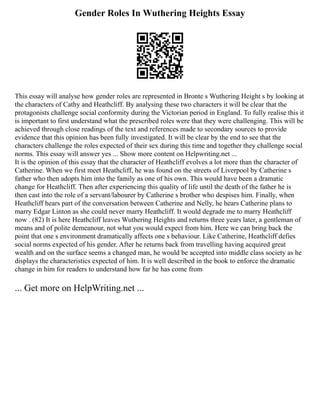 Gender Roles In Wuthering Heights Essay
This essay will analyse how gender roles are represented in Bronte s Wuthering Height s by looking at
the characters of Cathy and Heathcliff. By analysing these two characters it will be clear that the
protagonists challenge social conformity during the Victorian period in England. To fully realise this it
is important to first understand what the prescribed roles were that they were challenging. This will be
achieved through close readings of the text and references made to secondary sources to provide
evidence that this opinion has been fully investigated. It will be clear by the end to see that the
characters challenge the roles expected of their sex during this time and together they challenge social
norms. This essay will answer yes ... Show more content on Helpwriting.net ...
It is the opinion of this essay that the character of Heathcliff evolves a lot more than the character of
Catherine. When we first meet Heathcliff, he was found on the streets of Liverpool by Catherine s
father who then adopts him into the family as one of his own. This would have been a dramatic
change for Heathcliff. Then after experiencing this quality of life until the death of the father he is
then cast into the role of a servant/labourer by Catherine s brother who despises him. Finally, when
Heathcliff hears part of the conversation between Catherine and Nelly, he hears Catherine plans to
marry Edgar Linton as she could never marry Heathcliff. It would degrade me to marry Heathcliff
now . (82) It is here Heathcliff leaves Wuthering Heights and returns three years later, a gentleman of
means and of polite demeanour, not what you would expect from him. Here we can bring back the
point that one s environment dramatically affects one s behaviour. Like Catherine, Heathcliff defies
social norms expected of his gender. After he returns back from travelling having acquired great
wealth and on the surface seems a changed man, he would be accepted into middle class society as he
displays the characteristics expected of him. It is well described in the book to enforce the dramatic
change in him for readers to understand how far he has come from
... Get more on HelpWriting.net ...
 