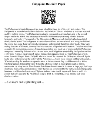 Philippines Research Paper
The Philippines is located in Asia, it s a large island that has a lot of diversity and culture. The
Philippines is located directly above Indonesia and is below Taiwan. It is home to over one hundred
and five million people. The Philippines is actually considered an archipelago, and is the second
largest one in the world. The landscape is beautiful that is made up of many islands, different
landmarks and history. The capital of the Philippines is Manila, which has the highest populated
density in the world. The Philippines is a very diverse island because when it was being established
the people that came there were mostly immigrants and migrated there from other lands. They were
mainly descents of Chinese, but they also have descents of Spanish and American. They had very little
contact with surrounding countries. Since, the population was made up of immigrants the Philippines
was passed around by different rulers. At one point, the Philippines was ruled by the Spanish and that
s why most Filipinos have Spanish names because they required them to. The Philippines gets its
name from the King of Spain, Philip II, who was one of the rulers of the Philippines. Overall, Spain
had a lot of influence over the history of the Philippines. ... Show more content on Helpwriting.net ...
When showering the tourists can t get the water in their mouth or they could become sick. When
brushing teeth or drinking the water it must be a filtered water. In many places such as hotels,
restaurants, etc. they have a filtered water that allows them to serve it. It comes in large jugs that keep
it safe and from getting contaminated. The Filipinos are accustomed to the water, unlike other people;
however, it still isn t healthy for the Filipinos and can cause health issues with them as well. If a
person that isn t native to the Philippines were to drink the water they could become sick with
diarrhea, a virus,
... Get more on HelpWriting.net ...
 