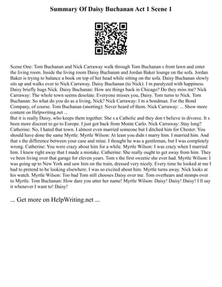 Summary Of Daisy Buchanan Act 1 Scene 1
Scene One: Tom Buchanan and Nick Carraway walk through Tom Buchanan s front lawn and enter
the living room. Inside the living room Daisy Buchanan and Jordan Baker lounge on the sofa. Jordan
Baker is trying to balance a book on top of her head while sitting on the sofa. Daisy Buchanan slowly
sits up and walks over to Nick Carraway. Daisy Buchanan (to Nick): I m paralyzed with happiness.
Daisy briefly hugs Nick. Daisy Buchanan: How are things back in Chicago? Do they miss me? Nick
Carraway: The whole town seems desolate. Everyone misses you, Daisy. Tom turns to Nick. Tom
Buchanan: So what do you do as a living, Nick? Nick Carraway: I m a bondman. For the Bond
Company, of course. Tom Buchanan (snorting): Never heard of them. Nick Carraway: ... Show more
content on Helpwriting.net ...
But it is really Daisy, who keeps them together. She s a Catholic and they don t believe in divorce. It s
been more discreet to go to Europe. I just got back from Monte Carlo. Nick Carraway: Stay long?
Catherine: No, I hated that town. I almost even married someone but I ditched him for Chester. You
should have done the same Myrtle. Myrtle Wilson: At least you didn t marry him. I married him. And
that s the difference between your case and mine. I thought he was a gentleman, but I was completely
wrong. Catherine: You were crazy about him for a while. Myrtle Wilson: I was crazy when I married
him. I knew right away that I made a mistake. Catherine: She really ought to get away from him. They
ve been living over that garage for eleven years. Tom s the first sweetie she ever had. Myrtle Wilson: I
was going up to New York and saw him on the train, dressed very nicely. Every time he looked at me I
had to pretend to be looking elsewhere. I was so excited about him. Myrtle turns away. Nick looks at
his watch. Myrtle Wilson: Too bad Tom still chooses Daisy over me. Tom overhears and stomps over
to Myrtle. Tom Buchanan: How dare you utter her name! Myrtle Wilson: Daisy! Daisy! Daisy! I ll say
it whenever I want to! Daisy!
... Get more on HelpWriting.net ...
 