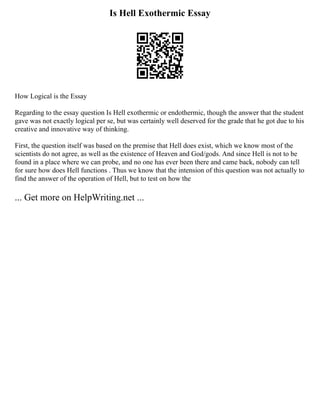 Is Hell Exothermic Essay
How Logical is the Essay
Regarding to the essay question Is Hell exothermic or endothermic, though the answer that the student
gave was not exactly logical per se, but was certainly well deserved for the grade that he got due to his
creative and innovative way of thinking.
First, the question itself was based on the premise that Hell does exist, which we know most of the
scientists do not agree, as well as the existence of Heaven and God/gods. And since Hell is not to be
found in a place where we can probe, and no one has ever been there and came back, nobody can tell
for sure how does Hell functions . Thus we know that the intension of this question was not actually to
find the answer of the operation of Hell, but to test on how the
... Get more on HelpWriting.net ...
 