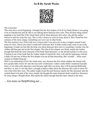 So B By Sarah Weeks
The weird start
This story has a weird beginning. I thought that the first chapter of So B. by Sarah Weeks it was going
to be an introduction and all. But it was talking about dinosaur skin color. Then all these thing started
popping in my head like if the whole book will be about dinosaur skin color, why did the author
choose to start her story this way. This is why i choose to write an essay about it. But I found the first
sentence of the story unique, Something you won t see in other books.
The first sentence was, If the truth was a crayon and it was up to me to put a wrapper around it and
name its color, I know just what I would call it dinosaur skin. It didn t really make sense to me in the
beginning. It made me feel like the book was about dinosaur skin color or something i wonder why the
Author add that part and on the first chapter. The title of this chapter was Heidi, maybe the Author
thought that heidi the main character of the book liked dinosaurs, so she should include it in the story.
I looked at one of the leads that the Author might of started the story with and the beginning with but
it didn t fit into any of them the first chapter was not all that interesting. But i wonder ... Show more
content on Helpwriting.net ...
Well it was interesting of how the whole story was, because the first whole chapter she started with
how people didn t know for sure the true color of dinosaurs. I didn t really think it mattered if people
knew or not what color dinosaurs were because right after you know they will be painted differently
and that s it, also it s not like there s enough evidence today about the dinosaur skin color to know for
sure what color they were. The author might of put this part because maybe she like dinosaurs and she
wanted them to be part of her story, maybe she thought the main character heidi would love dinosaurs.
So many things i thought about, But maybe the author thought that this topic related to the story
... Get more on HelpWriting.net ...
 