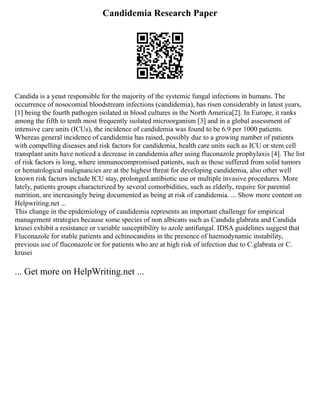 Candidemia Research Paper
Candida is a yeast responsible for the majority of the systemic fungal infections in humans. The
occurrence of nosocomial bloodstream infections (candidemia), has risen considerably in latest years,
[1] being the fourth pathogen isolated in blood cultures in the North America[2]. In Europe, it ranks
among the fifth to tenth most frequently isolated microorganism [3] and in a global assessment of
intensive care units (ICUs), the incidence of candidemia was found to be 6.9 per 1000 patients.
Whereas general incidence of candidemia has raised, possibly due to a growing number of patients
with compelling diseases and risk factors for candidemia, health care units such as ICU or stem cell
transplant units have noticed a decrease in candidemia after using fluconazole prophylaxis [4]. The list
of risk factors is long, where immunocompromised patients, such as those suffered from solid tumors
or hematological malignancies are at the highest threat for developing candidemia, also other well
known risk factors include ICU stay, prolonged antibiotic use or multiple invasive procedures. More
lately, patients groups characterized by several comorbidities, such as elderly, require for parental
nutrition, are increasingly being documented as being at risk of candidemia. ... Show more content on
Helpwriting.net ...
This change in the epidemiology of candidemia represents an important challenge for empirical
management strategies because some species of non albicans such as Candida glabrata and Candida
krusei exhibit a resistance or variable susceptibility to azole antifungal. IDSA guidelines suggest that
Fluconazole for stable patients and echinocandins in the presence of haemodynamic instability,
previous use of fluconazole or for patients who are at high risk of infection due to C.glabrata or C.
krusei
... Get more on HelpWriting.net ...
 