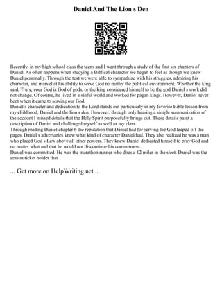 Daniel And The Lion s Den
Recently, in my high school class the teens and I went through a study of the first six chapters of
Daniel. As often happens when studying a Biblical character we began to feel as though we knew
Daniel personally. Through the text we were able to sympathize with his struggles, admiring his
character, and marvel at his ability to serve God no matter the political environment. Whether the king
said, Truly, your God is God of gods, or the king considered himself to be the god Daniel s work did
not change. Of course, he lived in a sinful world and worked for pagan kings. However, Daniel never
bent when it came to serving our God.
Daniel s character and dedication to the Lord stands out particularly in my favorite Bible lesson from
my childhood, Daniel and the lion s den. However, through only hearing a simple summarization of
the account I missed details that the Holy Spirit purposefully brings out. These details paint a
description of Daniel and challenged myself as well as my class.
Through reading Daniel chapter 6 the reputation that Daniel had for serving the God leaped off the
pages. Daniel s adversaries knew what kind of character Daniel had. They also realized he was a man
who placed God s Law above all other powers. They knew Daniel dedicated himself to pray God and
no matter what and that he would not discontinue his commitment.
Daniel was committed. He was the marathon runner who does a 12 miler in the sleet. Daniel was the
season ticket holder that
... Get more on HelpWriting.net ...
 