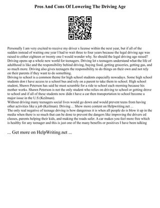 Pros And Cons Of Lowering The Driving Age
Personally I am very excited to receive my driver s license within the next year, but if all of the
sudden instead of waiting one year I had to wait three to four years because the legal driving age was
raised to either eighteen or twenty one I would wonder why. So should the legal driving age raised?
Driving opens up a whole new world for teenagers. Driving let s teenagers understand what the life of
adulthood is like and the responsibility behind driving, buying food, getting groceries, getting gas, and
so much more. Driving also gives teenagers the responsibility to do things on their own and not rely
on their parents if they want to do something.
Driving to school is a common theme for high school students especially nowadays. Some high school
students don t have access to a school bus and rely on a parent to take them to school. High school
student, Shawn Peterson has said he must scramble for a ride to school each morning because his
mother works. Shawn Peterson is not the only student who relies on driving to school or getting drove
to school and if all of these students now didn t have a car then transportation to school become a
major issue in the U.S (Keilman).
Without driving many teenagers social lives would go down and would prevent teens from having
other activities like a job (Keilman). Driving ... Show more content on Helpwriting.net ...
The only real negative of teenage driving is how dangerous it is when all people do is blow it up in the
media when there is so much that can be done to prevent the dangers like improving the drivers ed
classes, parents helping their kids, and making the roads safer. A car makes you feel more free which
is healthy for any teenager and this is just one of the many benefits or positives I have been talking
... Get more on HelpWriting.net ...
 