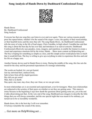 Song Analysis of Hands Down by Dashboard Confessional Essay
Hands Down
By: Dashboard Confessional
Song Analysis
Everyone has that one song they can listen to over and over again. There are various reasons people
press the repeat button, whether it be the sound of the singer s voice, the quality of their musicianship,
or their heartfelt lyrics and the story they tell. The song Hands Down , by Dashboard Confessional
tells the story of a day in the life of lead singer, Chris Carrabba, in high school. Carrabba has said that
this song is about the best day he has ever had, and introduces it as such at concerts. Dashboard
Confessional effectively uses paradox, irony, imagery, and repetition, to enable the listener to create a
visual and experience emotions felt by the writer. Hands ... Show more content on Helpwriting.net ...
The boy is hoping for something as simple as a kiss, and this simple action would please him so much
that it would kill him. The boy is willing to give up everything in order to experience this kiss and end
his life on a happy note.
Another literary device used in Hands Down is irony. During the middle of the song, this line sets the
mood for the story and the presumed expectations of a teenage relationship.
The words are hushed, let s not get busted.
Just lay entwined here, undiscovered,
Safe in here from all the stupid questions:
Hey did you get some?
Man, that is so dumb.
Stay quiet, stay near, stay close, they can t hear, so we can get some.
In most relationships sex is an essential and expected part, even for teenagers. Many teen relationships
are subjected to the scrutiny of their peers on whether or not they are getting some . This stanza is
ironic because in the beginning it says how dumb the questions about getting some are, yet at the end
it talks about doing just that. At the very end of the song, Dashboard uses imagery to describe the little
things that you will always remember, and the one special night that was meant to be ordinary, yet
turned out to be so incredibly wonderful.
Hands down, this is the best day I will ever remember.
I ll always remember the sound of the stereo,
... Get more on HelpWriting.net ...
 