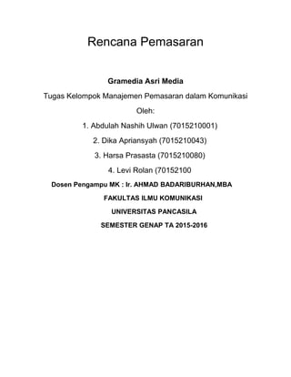 Rencana Pemasaran
Gramedia Asri Media
Tugas Kelompok Manajemen Pemasaran dalam Komunikasi
Oleh:
1. Abdulah Nashih Ulwan (7015210001)
2. Dika Apriansyah (7015210043)
3. Harsa Prasasta (7015210080)
4. Levi Rolan (70152100
Dosen Pengampu MK : Ir. AHMAD BADARIBURHAN,MBA
FAKULTAS ILMU KOMUNIKASI
UNIVERSITAS PANCASILA
SEMESTER GENAP TA 2015-2016
 