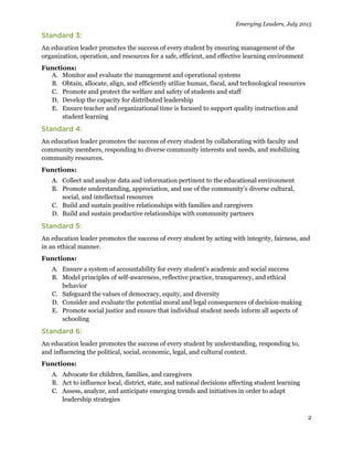 Emerging Leaders, July 2015
2
An education leader promotes the success of every student by ensuring management of the
organization, operation, and resources for a safe, efficient, and effective learning environment
Functions:
A. Monitor and evaluate the management and operational systems
B. Obtain, allocate, align, and efficiently utilize human, fiscal, and technological resources
C. Promote and protect the welfare and safety of students and staff
D. Develop the capacity for distributed leadership
E. Ensure teacher and organizational time is focused to support quality instruction and
student learning
An education leader promotes the success of every student by collaborating with faculty and
community members, responding to diverse community interests and needs, and mobilizing
community resources.
Functions:
A. Collect and analyze data and information pertinent to the educational environment
B. Promote understanding, appreciation, and use of the community’s diverse cultural,
social, and intellectual resources
C. Build and sustain positive relationships with families and caregivers
D. Build and sustain productive relationships with community partners
An education leader promotes the success of every student by acting with integrity, fairness, and
in an ethical manner.
Functions:
A. Ensure a system of accountability for every student’s academic and social success
B. Model principles of self-awareness, reflective practice, transparency, and ethical
behavior
C. Safeguard the values of democracy, equity, and diversity
D. Consider and evaluate the potential moral and legal consequences of decision-making
E. Promote social justice and ensure that individual student needs inform all aspects of
schooling
An education leader promotes the success of every student by understanding, responding to,
and influencing the political, social, economic, legal, and cultural context.
Functions:
A. Advocate for children, families, and caregivers
B. Act to influence local, district, state, and national decisions affecting student learning
C. Assess, analyze, and anticipate emerging trends and initiatives in order to adapt
leadership strategies
 