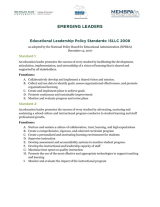 as adopted by the National Policy Board for Educational Administration (NPBEA)
December 12, 2007
An education leader promotes the success of every student by facilitating the development,
articulation, implementation, and stewardship of a vision of learning that is shared and
supported by all stakeholders.
Functions:
A. Collaboratively develop and implement a shared vision and mission.
B. Collect and use data to identify goals, assess organizational effectiveness, and promote
organizational learning
C. Create and implement plans to achieve goals
D. Promote continuous and sustainable improvement
E. Monitor and evaluate progress and revise plans
An education leader promotes the success of every student by advocating, nurturing and
sustaining a school culture and instructional program conducive to student learning and staff
professional growth.
Functions:
A. Nurture and sustain a culture of collaboration, trust, learning, and high expectations
B. Create a comprehensive, rigorous, and coherent curricular program
C. Create a personalized and motivating learning environment for students
D. Supervise instruction
E. Develop assessment and accountability systems to monitor student progress.
F. Develop the instructional and leadership capacity of staff
G. Maximize time spent on quality instruction
H. Promote the use of the most effective and appropriate technologies to support teaching
and learning
I. Monitor and evaluate the impact of the instructional program
 