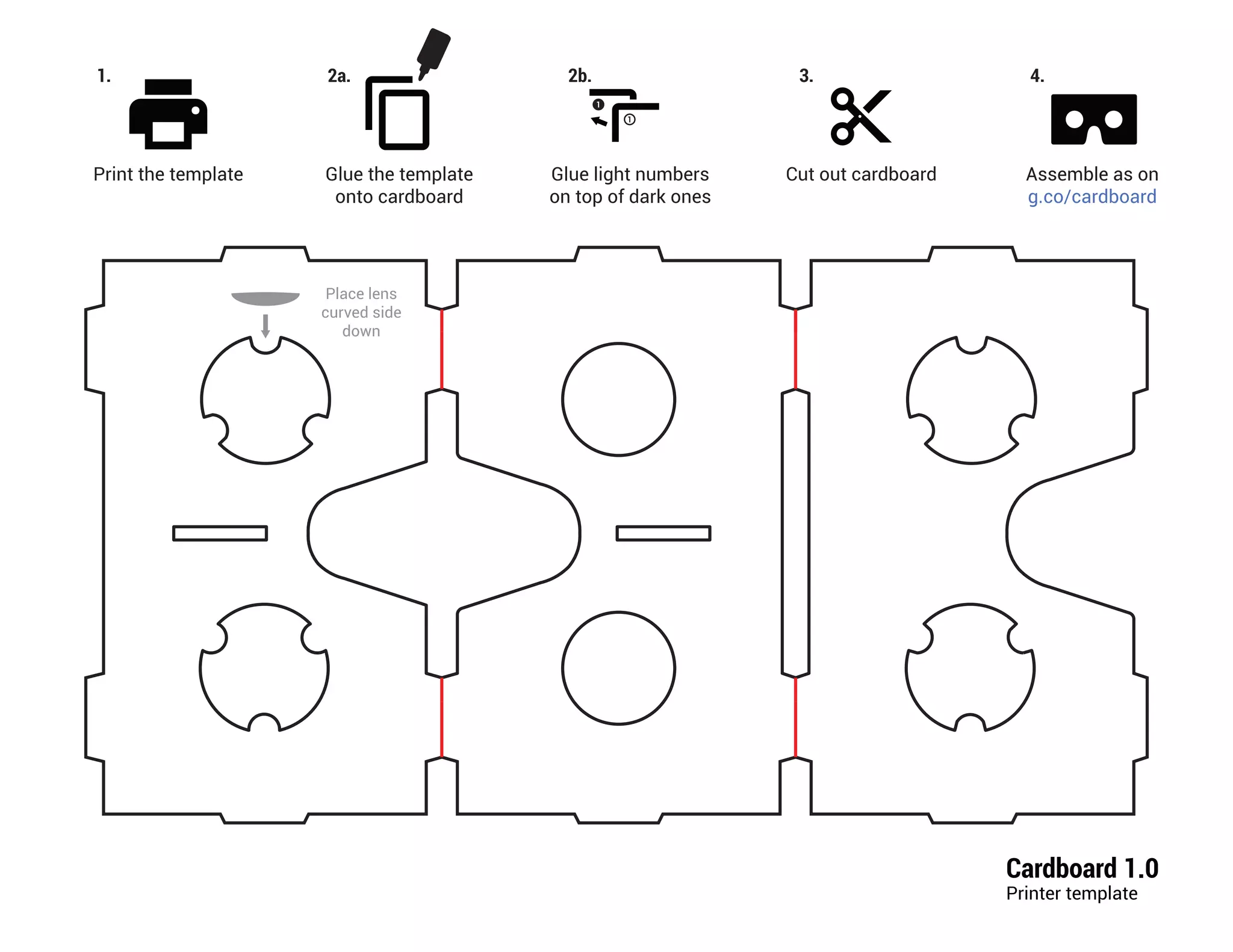 Cardboard 1.0
Printer template
Place lens
curved side
down
1.
Print the template
2a.
Glue the template
onto cardboard
Cut out cardboard
3.
Glue light numbers
on top of dark ones
2b.
Assemble as on
g.co/cardboard
4.