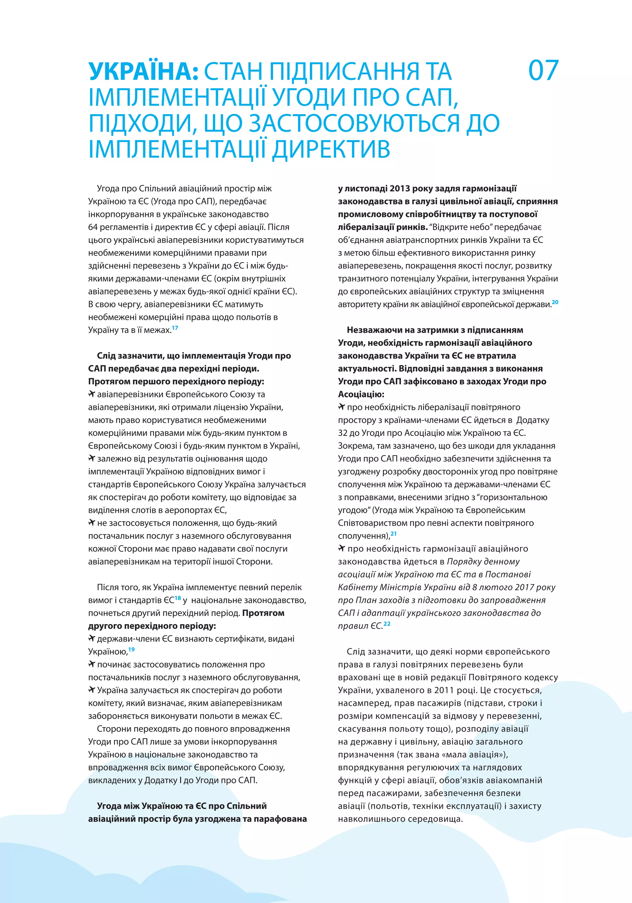 Угода про Спільний авіаційний простір між
Україною та ЄС (Угода про САП), передбачає
інкорпорування в українське законодавство
64 регламентів і директив ЄС у сфері авіації. Після
цього українські авіаперевізники користуватимуться
необмеженими комерційними правами при
здійсненні перевезень з України до ЄС і між будь-
якими державами-членами ЄС (окрім внутрішніх
авіаперевезень у межах будь-якої однієї країни ЄС).
В свою чергу, авіаперевізники ЄС матимуть
необмежені комерційні права щодо польотів в
Україну та в її межах.17
Слід зазначити, що імплементація Угоди про
САП передбачає два перехідні періоди.
Протягом першого перехідного періоду:
авіаперевізники Європейського Союзу та
авіаперевізники, які отримали ліцензію України,
мають право користуватися необмеженими
комерційними правами між будь-яким пунктом в
Європейському Союзі і будь-яким пунктом в Україні,
залежно від результатів оцінювання щодо
імплементації Україною відповідних вимог і
стандартів Європейського Союзу Україна залучається
як спостерігач до роботи комітету, що відповідає за
виділення слотів в аеропортах ЄС,
не застосовується положення, що будь-який
постачальник послуг з наземного обслуговування
кожної Сторони має право надавати свої послуги
авіаперевізникам на території іншої Сторони.
Після того, як Україна імплементує певний перелік
вимог і стандартів ЄС18
у національне законодавство,
почнеться другий перехідний період. Протягом
другого перехідного періоду:
держави-члени ЄС визнають сертифікати, видані
Україною,19
починає застосовуватись положення про
постачальників послуг з наземного обслуговування,
Україна залучається як спостерігач до роботи
комітету, який визначає, яким авіаперевізникам
забороняється виконувати польоти в межах ЄС.
Сторони переходять до повного впровадження
Угоди про САП лише за умови інкорпорування
Україною в національне законодавство та
впровадження всіх вимог Європейського Союзу,
викладених у Додатку І до Угоди про САП.
Угода між Україною та ЄС про Спільний
авіаційний простір була узгоджена та парафована
УКРАЇНА: СТАН ПІДПИСАННЯ ТА
ІМПЛЕМЕНТАЦІЇ УГОДИ ПРО САП,
ПІДХОДИ, ЩО ЗАСТОСОВУЮТЬСЯ ДО
ІМПЛЕМЕНТАЦІЇ ДИРЕКТИВ
у листопаді 2013 року задля гармонізації
законодавства в галузі цивільної авіації, сприяння
промисловому співробітництву та поступової
лібералізації ринків.“Відкрите небо”передбачає
об’єднання авіатранспортних ринків України та ЄС
з метою більш ефективного використання ринку
авіаперевезень, покращення якості послуг, розвитку
транзитного потенціалу України, інтегрування України
до європейських авіаційних структур та зміцнення
авторитету країни як авіаційної європейської держави.20
Незважаючи на затримки з підписанням
Угоди, необхідність гармонізації авіаційного
законодавства України та ЄС не втратила
актуальності. Відповідні завдання з виконання
Угоди про САП зафіксовано в заходах Угоди про
Асоціацію:
про необхідність лібералізації повітряного
простору з країнами-членами ЄС йдеться в Додатку
32 до Угоди про Асоціацію між Україною та ЄС.
Зокрема, там зазначено, що без шкоди для укладання
Угоди про САП необхідно забезпечити здійснення та
узгоджену розробку двосторонніх угод про повітряне
сполучення між Україною та державами-членами ЄС
з поправками, внесеними згідно з“горизонтальною
угодою”(Угода між Україною та Європейським
Співтовариством про певні аспекти повітряного
сполучення),21
про необхідність гармонізації авіаційного
законодавства йдеться в Порядку денному
асоціації між Україною та ЄС та в Постанові
Кабінету Міністрів України від 8 лютого 2017 року
про План заходів з підготовки до запровадження
САП і адаптації українського законодавства до
правил ЄС.22
Слід зазначити, що деякі норми європейського
права в галузі повітряних перевезень були
враховані ще в новій редакції Повітряного кодексу
України, ухваленого в 2011 році. Це стосується,
насамперед, прав пасажирів (підстави, строки і
розміри компенсацій за відмову у перевезенні,
скасування польоту тощо), розподілу авіації
на державну і цивільну, авіацію загального
призначення (так звана «мала авіація»),
впорядкування регулюючих та наглядових
функцій у сфері авіації, обов’язків авіакомпаній
перед пасажирами, забезпечення безпеки
авіації (польотів, техніки експлуатації) і захисту
навколишнього середовища.
07
 