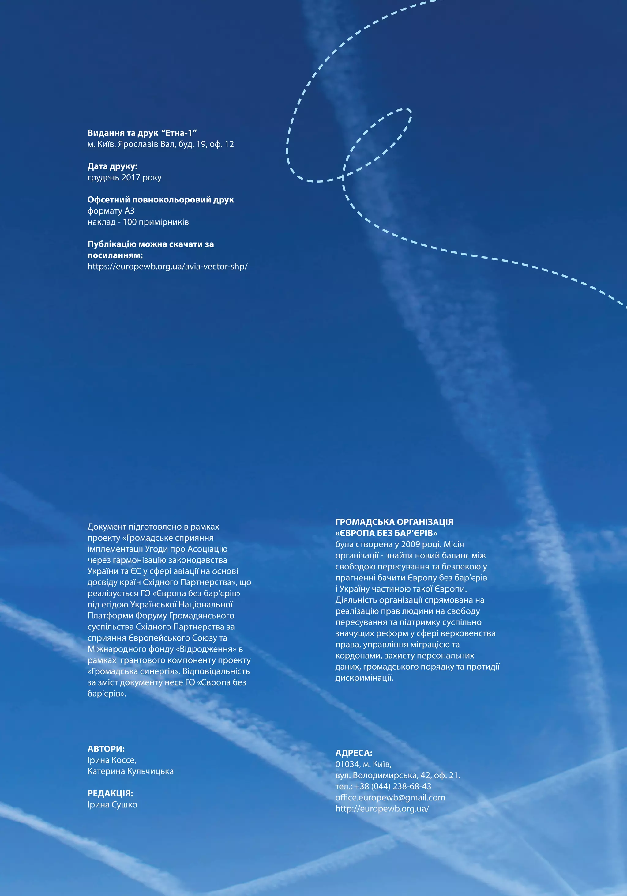 ГРОМАДСЬКА ОРГАНІЗАЦІЯ
«ЄВРОПА БЕЗ БАР’ЄРІВ»
була створена у 2009 році. Місія
організації - знайти новий баланс між
свободою пересування та безпекою у
прагненні бачити Європу без бар’єрів
і Україну частиною такої Європи.
Діяльність організації спрямована на
реалізацію прав людини на свободу
пересування та підтримку суспільно
значущих реформ у сфері верховенства
права, управління міграцією та
кордонами, захисту персональних
даних, громадського порядку та протидії
дискримінації.
АДРЕСА:
01034, м. Київ,
вул. Володимирська, 42, оф. 21.
тел.: +38 (044) 238-68-43
office.europewb@gmail.com
http://europewb.org.ua/
Видання та друк “Етна-1”
м. Київ, Ярославів Вал, буд. 19, оф. 12
Дата друку:
грудень 2017 року
Офсетний повнокольоровий друк
формату А3
наклад - 100 примірників
Публікацію можна скачати за
посиланням:
https://europewb.org.ua/avia-vector-shp/
Документ підготовлено в рамках
проекту «Громадське сприяння
імплементації Угоди про Асоціацію
через гармонізацію законодавства
України та ЄС у сфері авіації на основі
досвіду країн Східного Партнерства», що
реалізується ГО «Європа без бар’єрів»
під егідою Української Національної
Платформи Форуму Громадянського
суспільства Східного Партнерства за
сприяння Європейського Союзу та
Міжнародного фонду «Відродження» в
рамках грантового компоненту проекту
«Громадська синергія». Відповідальність
за зміст документу несе ГО «Європа без
бар’єрів».
АВТОРИ:
Ірина Коссе,
Катерина Кульчицька
РЕДАКЦІЯ:
Ірина Сушко
 