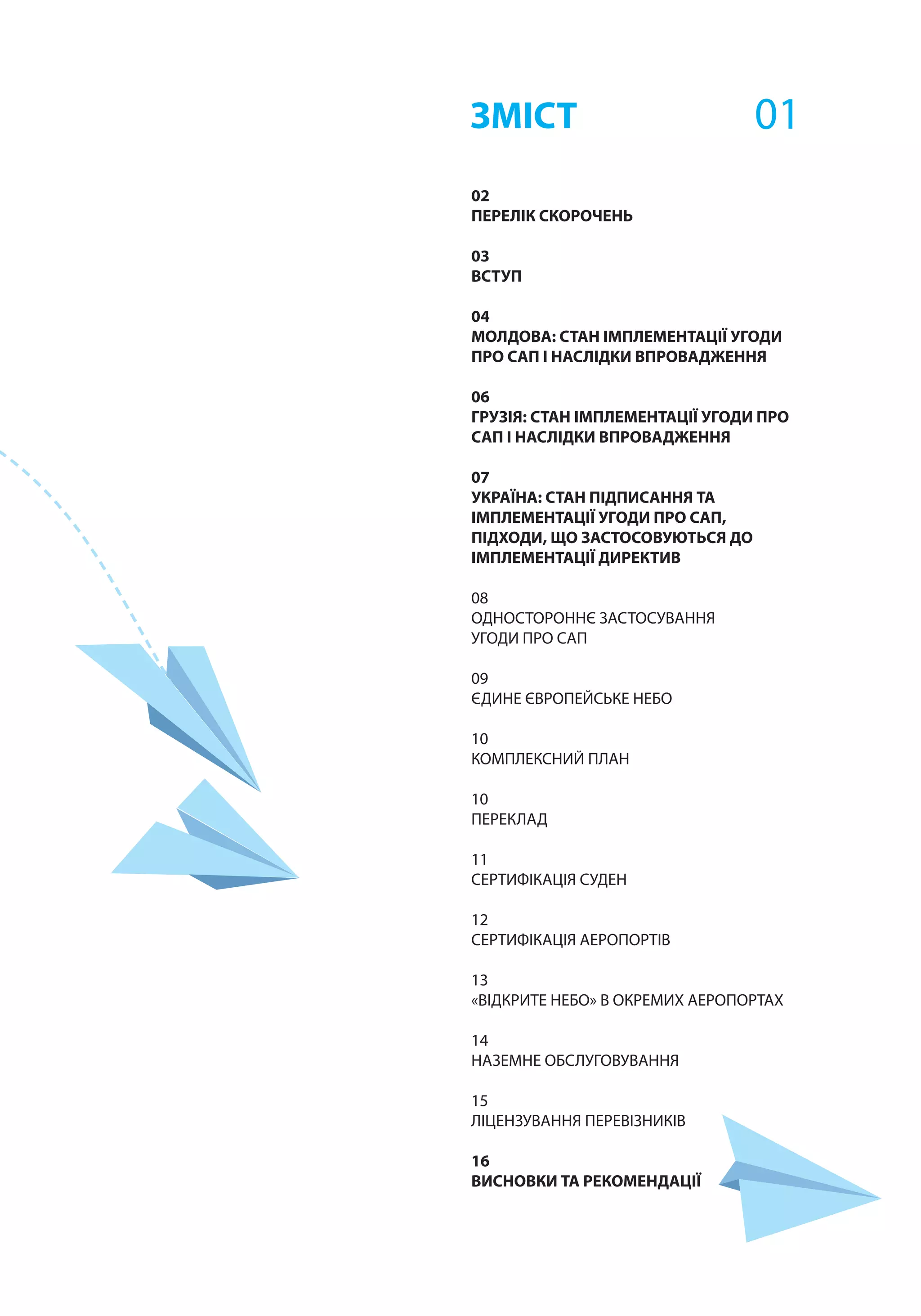 02
ПЕРЕЛІК СКОРОЧЕНЬ
	
03
ВСТУП	
04
МОЛДОВА: СТАН ІМПЛЕМЕНТАЦІЇ УГОДИ
ПРО САП І НАСЛІДКИ ВПРОВАДЖЕННЯ
06
ГРУЗІЯ: СТАН ІМПЛЕМЕНТАЦІЇ УГОДИ ПРО
САП І НАСЛІДКИ ВПРОВАДЖЕННЯ
07
УКРАЇНА: СТАН ПІДПИСАННЯ ТА
ІМПЛЕМЕНТАЦІЇ УГОДИ ПРО САП,
ПІДХОДИ, ЩО ЗАСТОСОВУЮТЬСЯ ДО
ІМПЛЕМЕНТАЦІЇ ДИРЕКТИВ
08
ОДНОСТОРОННЄ ЗАСТОСУВАННЯ
УГОДИ ПРО САП
09
ЄДИНЕ ЄВРОПЕЙСЬКЕ НЕБО
10
КОМПЛЕКСНИЙ ПЛАН
10
ПЕРЕКЛАД
11
СЕРТИФІКАЦІЯ СУДЕН
12
СЕРТИФІКАЦІЯ АЕРОПОРТІВ
13
«ВІДКРИТЕ НЕБО» В ОКРЕМИХ АЕРОПОРТАХ
14
НАЗЕМНЕ ОБСЛУГОВУВАННЯ
15
ЛІЦЕНЗУВАННЯ ПЕРЕВІЗНИКІВ
16
ВИСНОВКИ ТА РЕКОМЕНДАЦІЇ
ЗМІСТ 01
 