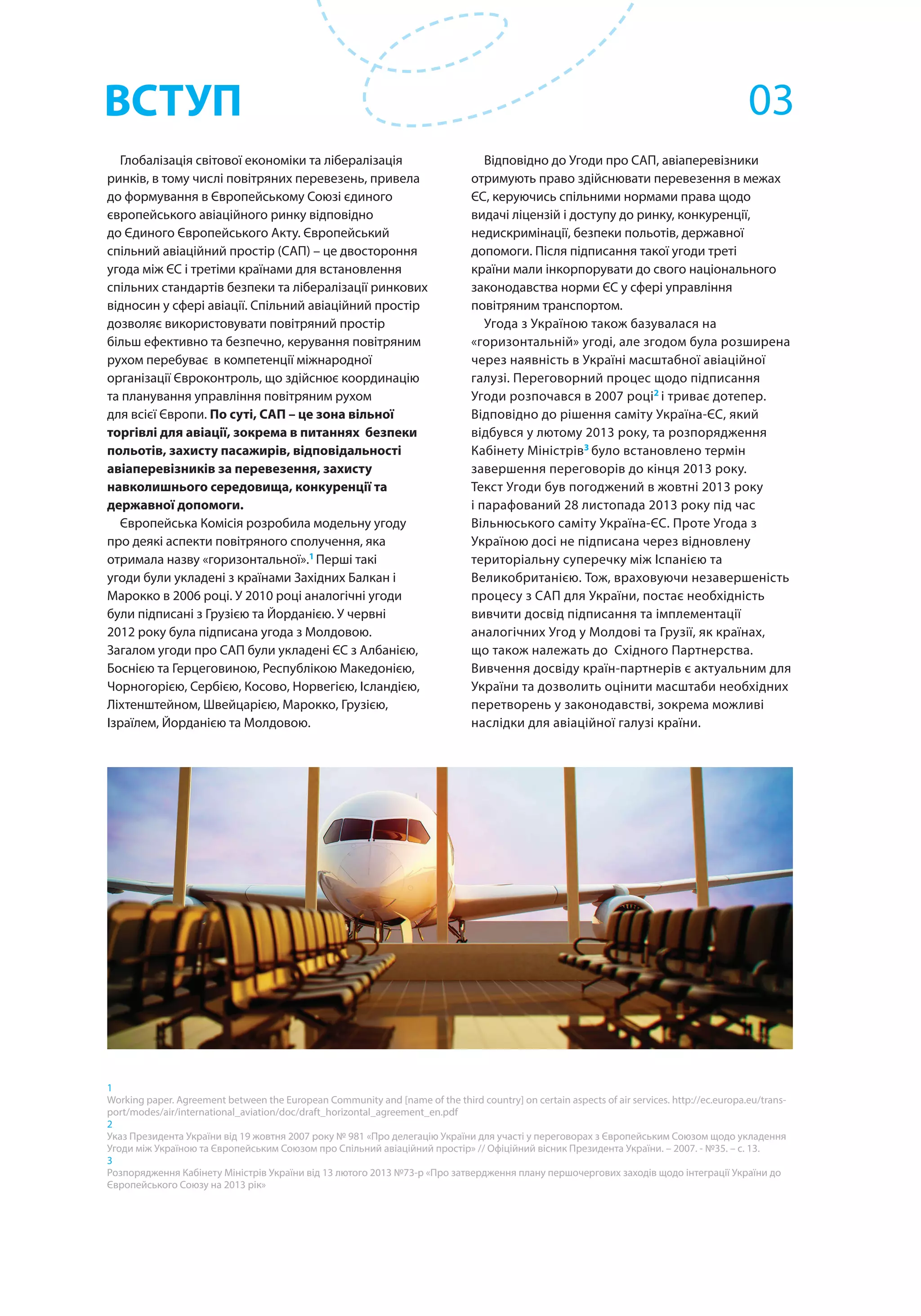 Глобалізація світової економіки та лібералізація
ринків, в тому числі повітряних перевезень, привела
до формування в Європейському Союзі єдиного
європейського авіаційного ринку відповідно
до Єдиного Європейського Акту. Європейський
спільний авіаційний простір (САП) – це двостороння
угода між ЄС і третіми країнами для встановлення
спільних стандартів безпеки та лібералізації ринкових
відносин у сфері авіації. Спільний авіаційний простір
дозволяє використовувати повітряний простір
більш ефективно та безпечно, керування повітряним
рухом перебуває в компетенції міжнародної
організації Євроконтроль, що здійснює координацію
та планування управління повітряним рухом
для всієї Європи. По суті, САП – це зона вільної
торгівлі для авіації, зокрема в питаннях безпеки
польотів, захисту пасажирів, відповідальності
авіаперевізників за перевезення, захисту
навколишнього середовища, конкуренції та
державної допомоги.
Європейська Комісія розробила модельну угоду
про деякі аспекти повітряного сполучення, яка
отримала назву «горизонтальної».1
Перші такі
угоди були укладені з країнами Західних Балкан і
Марокко в 2006 році. У 2010 році аналогічні угоди
були підписані з Грузією та Йорданією. У червні
2012 року була підписана угода з Молдовою.
Загалом угоди про САП були укладені ЄС з Албанією,
Боснією та Герцеговиною, Республікою Македонією,
Чорногорією, Сербією, Косово, Норвегією, Ісландією,
Ліхтенштейном, Швейцарією, Марокко, Грузією,
Ізраїлем, Йорданією та Молдовою.
1
Working paper. Agreement between the European Community and [name of the third country] on certain aspects of air services. http://ec.europa.eu/trans-
port/modes/air/international_aviation/doc/draft_horizontal_agreement_en.pdf
2
Указ Президента України від 19 жовтня 2007 року № 981 «Про делегацію України для участі у переговорах з Європейським Союзом щодо укладення
Угоди між Україною та Європейським Союзом про Спільний авіаційний простір» // Офіційний вісник Президента України. – 2007. - №35. – с. 13.
3
Розпорядження Кабінету Міністрів України від 13 лютого 2013 №73-р «Про затвердження плану першочергових заходів щодо інтеграції України до
Європейського Союзу на 2013 рік»
Відповідно до Угоди про САП, авіаперевізники
отримують право здійснювати перевезення в межах
ЄС, керуючись спільними нормами права щодо
видачі ліцензій і доступу до ринку, конкуренції,
недискримінації, безпеки польотів, державної
допомоги. Після підписання такої угоди треті
країни мали інкорпорувати до свого національного
законодавства норми ЄС у сфері управління
повітряним транспортом.
Угода з Україною також базувалася на
«горизонтальній» угоді, але згодом була розширена
через наявність в Україні масштабної авіаційної
галузі. Переговорний процес щодо підписання
Угоди розпочався в 2007 році2
і триває дотепер.
Відповідно до рішення саміту Україна-ЄС, який
відбувся у лютому 2013 року, та розпорядження
Кабінету Міністрів3
було встановлено термін
завершення переговорів до кінця 2013 року.
Текст Угоди був погоджений в жовтні 2013 року
і парафований 28 листопада 2013 року під час
Вільнюського саміту Україна-ЄС. Проте Угода з
Україною досі не підписана через відновлену
територіальну суперечку між Іспанією та
Великобританією. Тож, враховуючи незавершеність
процесу з САП для України, постає необхідність
вивчити досвід підписання та імплементації
аналогічних Угод у Молдові та Грузії, як країнах,
що також належать до Східного Партнерства.
Вивчення досвіду країн-партнерів є актуальним для
України та дозволить оцінити масштаби необхідних
перетворень у законодавстві, зокрема можливі
наслідки для авіаційної галузі країни.
ВСТУП 03
 