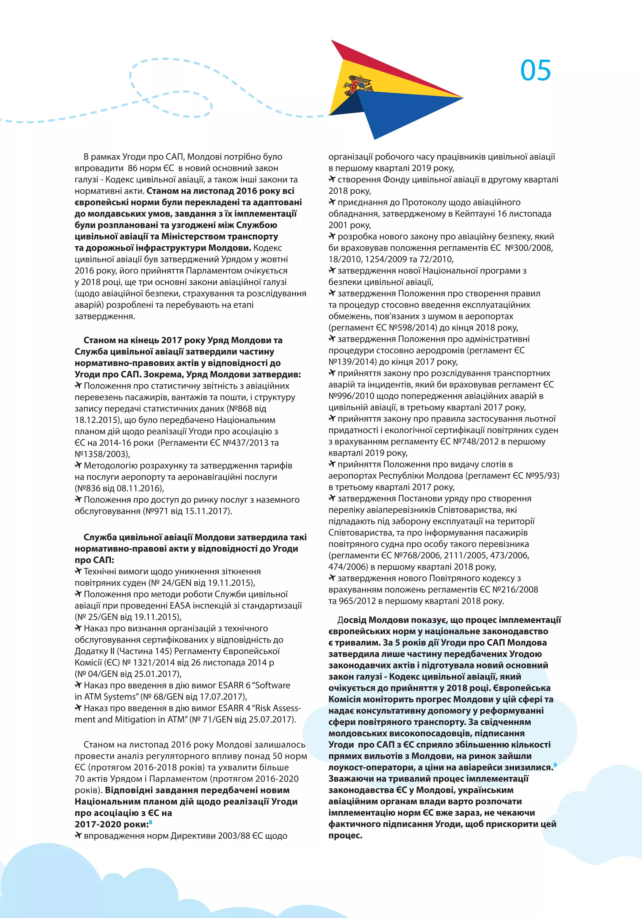 В рамках Угоди про САП, Молдові потрібно було
впровадити 86 норм ЄС в новий основний закон
галузі - Кодекс цивільної авіації, а також інші закони та
нормативні акти. Станом на листопад 2016 року всі
європейські норми були перекладені та адаптовані
до молдавських умов, завдання з їх імплементації
були розплановані та узгоджені між Службою
цивільної авіації та Міністерством транспорту
та дорожньої інфраструктури Молдови. Кодекс
цивільної авіації був затверджений Урядом у жовтні
2016 року, його прийняття Парламентом очікується
у 2018 році, ще три основні закони авіаційної галузі
(щодо авіаційної безпеки, страхування та розслідування
аварій) розроблені та перебувають на етапі
затвердження.
Станом на кінець 2017 року Уряд Молдови та
Служба цивільної авіації затвердили частину
нормативно-правових актів у відповідності до
Угоди про САП. Зокрема, Уряд Молдови затвердив:
Положення про статистичну звітність з авіаційних
перевезень пасажирів, вантажів та пошти, і структуру
запису передачі статистичних даних (№868 від
18.12.2015), що було передбачено Національним
планом дій щодо реалізації Угоди про асоціацію з
ЄС на 2014-16 роки (Регламенти ЄС №437/2013 та
№1358/2003),
Методологію розрахунку та затвердження тарифів
на послуги аеропорту та аеронавігаційні послуги
(№836 від 08.11.2016),
Положення про доступ до ринку послуг з наземного
обслуговування (№971 від 15.11.2017).
Служба цивільної авіації Молдови затвердила такі
нормативно-правові акти у відповідності до Угоди
про САП:
Технічні вимоги щодо уникнення зіткнення
повітряних суден (№ 24/GEN від 19.11.2015),
Положення про методи роботи Служби цивільної
авіації при проведенні EASA інспекцій зі стандартизації
(№ 25/GEN від 19.11.2015),
Наказ про визнання організацій з технічного
обслуговування сертифікованих у відповідність до
Додатку II (Частина 145) Регламенту Європейської
Комісії (ЄС) № 1321/2014 від 26 листопада 2014 р
(№ 04/GEN від 25.01.2017),
Наказ про введення в дію вимог ESARR 6“Software
in ATM Systems”(№ 68/GEN від 17.07.2017),
Наказ про введення в дію вимог ESARR 4“Risk Assess-
ment and Mitigation in ATM”(№ 71/GEN від 25.07.2017).
Станом на листопад 2016 року Молдові залишалось
провести аналіз регуляторного впливу понад 50 норм
ЄС (протягом 2016-2018 років) та ухвалити більше
70 актів Урядом і Парламентом (протягом 2016-2020
років). Відповідні завдання передбачені новим
Національним планом дій щодо реалізації Угоди
про асоціацію з ЄС на
2017-2020 роки:8
впровадження норм Директиви 2003/88 ЄС щодо
організації робочого часу працівників цивільної авіації
в першому кварталі 2019 року,
створення Фонду цивільної авіації в другому кварталі
2018 року,
приєднання до Протоколу щодо авіаційного
обладнання, затвердженому в Кейптауні 16 листопада
2001 року,
розробка нового закону про авіаційну безпеку, який
би враховував положення регламентів ЄС №300/2008,
18/2010, 1254/2009 та 72/2010,
затвердження нової Національної програми з
безпеки цивільної авіації,
затвердження Положення про створення правил
та процедур стосовно введення експлуатаційних
обмежень, пов’язаних з шумом в аеропортах
(регламент ЄС №598/2014) до кінця 2018 року,
затвердження Положення про адміністративні
процедури стосовно аеродромів (регламент ЄС
№139/2014) до кінця 2017 року,
прийняття закону про розслідування транспортних
аварій та інцидентів, який би враховував регламент ЄС
№996/2010 щодо попередження авіаційних аварій в
цивільній авіації, в третьому кварталі 2017 року,
прийняття закону про правила застосування льотної
придатності і екологічної сертифікації повітряних суден
з врахуванням регламенту ЄС №748/2012 в першому
кварталі 2019 року,
прийняття Положення про видачу слотів в
аеропортах Республіки Молдова (регламент ЄС №95/93)
в третьому кварталі 2017 року,
затвердження Постанови уряду про створення
переліку авіаперевізників Співтовариства, які
підпадають під заборону експлуатації на території
Співтовариства, та про інформування пасажирів
повітряного судна про особу такого перевізника
(регламенти ЄС №768/2006, 2111/2005, 473/2006,
474/2006) в першому кварталі 2018 року,
затвердження нового Повітряного кодексу з
врахуванням положень регламентів ЄС №216/2008
та 965/2012 в першому кварталі 2018 року.
Досвід Молдови показує, що процес імплементації
європейських норм у національне законодавство
є тривалим. За 5 років дії Угоди про САП Молдова
затвердила лише частину передбачених Угодою
законодавчих актів і підготувала новий основний
закон галузі - Кодекс цивільної авіації, який
очікується до прийняття у 2018 році. Європейська
Комісія моніторить прогрес Молдови у цій сфері та
надає консультативну допомогу у реформуванні
сфери повітряного транспорту. За свідченням
молдовських високопосадовців, підписання
Угоди про САП з ЄС сприяло збільшенню кількості
прямих вильотів з Молдови, на ринок зайшли
лоукост-оператори, а ціни на авіарейси знизилися.9
Зважаючи на тривалий процес імплементації
законодавства ЄС у Молдові, українським
авіаційним органам влади варто розпочати
імплементацію норм ЄС вже зараз, не чекаючи
фактичного підписання Угоди, щоб прискорити цей
процес.
05
 