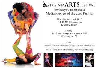 invites you to attend a
 Media Preview of the 2010 Festival
             Thursday, March 4, 2010

                 12:00 PM Lunch

                  FireFly
       1310 New Hampshire Avenue, NW
               Washington, DC

                        RSVP
Jennifer Chambers 757-282-2820 or jchambers@vafest.org
 