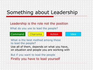 Something about Leadership Leadership is the role not the position What do you use to lead the people?   Command Action Idea Charisma But if you want to lead the people  Firstly you have to lead yourself   What is the best method among these to lead the people?   Use all of them, depends on what you have,  on situation and people you are working with  