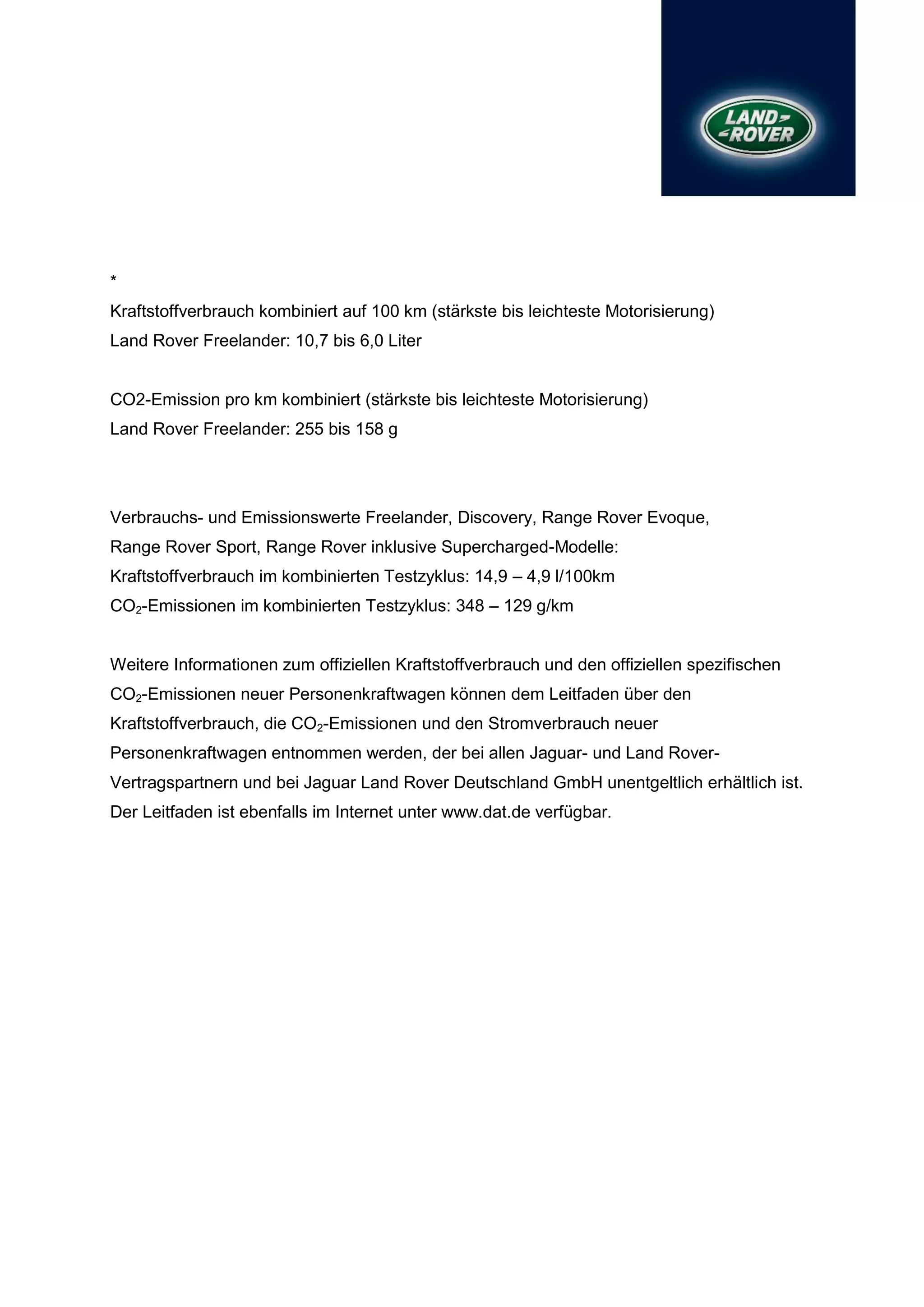 *
Kraftstoffverbrauch kombiniert auf 100 km (stärkste bis leichteste Motorisierung)
Land Rover Freelander: 10,7 bis 6,0 Liter


CO2-Emission pro km kombiniert (stärkste bis leichteste Motorisierung)
Land Rover Freelander: 255 bis 158 g




Verbrauchs- und Emissionswerte Freelander, Discovery, Range Rover Evoque,
Range Rover Sport, Range Rover inklusive Supercharged-Modelle:
Kraftstoffverbrauch im kombinierten Testzyklus: 14,9 – 4,9 l/100km
CO2-Emissionen im kombinierten Testzyklus: 348 – 129 g/km


Weitere Informationen zum offiziellen Kraftstoffverbrauch und den offiziellen spezifischen
CO2-Emissionen neuer Personenkraftwagen können dem Leitfaden über den
Kraftstoffverbrauch, die CO2-Emissionen und den Stromverbrauch neuer
Personenkraftwagen entnommen werden, der bei allen Jaguar- und Land Rover-
Vertragspartnern und bei Jaguar Land Rover Deutschland GmbH unentgeltlich erhältlich ist.
Der Leitfaden ist ebenfalls im Internet unter www.dat.de verfügbar.
 