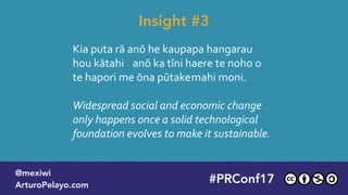 Kia puta rā anō he kaupapa hangarau
hou kātahi anō ka tīni haere te noho o
te hapori me ōna pūtakemahi moni.
Widespread social and economic change  
only happens once a solid technological  
foundation evolves to make it sustainable.
Insight #3
#PLATOONMX
@mexiwi
ArturoPelayo.com
#PRConf17
@mexiwi
ArturoPelayo.com
 