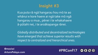 Kua puta rā ngā hangarau hou mō te ao 
whānui e kore haere ai ngā take mō ngā 
hangarau o mua , pēnei i te whakahaere
ā-pūtahi nei, i te aroākapanga rānei.
Globally distributed and decentralized technologies
have emerged that achieve superior results with
respect to centralized and hierarchical ones.
Insight #3
#PLATOONMX
@mexiwi
ArturoPelayo.com
#PRConf17
@mexiwi
ArturoPelayo.com
 