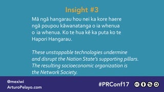 Mā ngā hangarau hou nei ka kore haere
ngā poupou kāwanatanga o ia whenua  
o ia whenua. Ko te hua kē ka puta ko te 
Hapori Hangarau.
These unstoppable technologies undermine  
and disrupt the Nation State’s supporting pillars.  
The resulting socioeconomic organization is  
the Network Society.
Insight #3
#PLATOONMX
@mexiwi
ArturoPelayo.com
#PRConf17
@mexiwi
ArturoPelayo.com
 