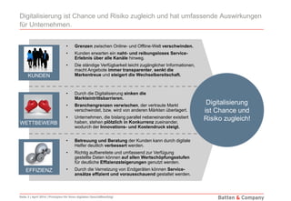 Seite 3 | April 2014 | Prinzipien für Ihren digitalen Geschäftserfolg!
Digitalisierung ist Chance und Risiko zugleich und hat umfassende Auswirkungen
für Unternehmen.
• Grenzen zwischen Online- und Offline-Welt verschwinden.
• Kunden erwarten ein naht- und reibungsloses Service-
Erlebnis über alle Kanäle hinweg.
• Die ständige Verfügbarkeit leicht zugänglicher Informationen,
macht Angebote immer transparenter, senkt die
Markentreue und steigert die Wechselbereitschaft.KUNDEN
• Durch die Digitalisierung sinken die
Markteintrittsbarrieren.
• Branchengrenzen verwischen, der vertraute Markt
verschwindet, bzw. wird von anderen Märkten überlagert.
• Unternehmen, die bislang parallel nebeneinander existiert
haben, stehen plötzlich in Konkurrenz zueinander,
wodurch der Innovations- und Kostendruck steigt.
WETTBEWERB
EFFIZIENZ
Digitalisierung
ist Chance und
Risiko zugleich!
• Betreuung und Beratung der Kunden kann durch digitale
Helfer deutlich verbessert werden.
• Richtig aufbereitete und umfassend zur Verfügung
gestellte Daten können auf allen Wertschöpfungsstufen
für deutliche Effizienzsteigerungen genutzt werden.
• Durch die Vernetzung von Endgeräten können Service-
ansätze effizient und vorausschauend gestaltet werden.
 
