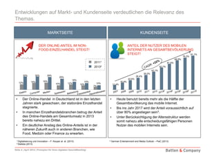 Seite 4 | April 2014 | Prinzipien für Ihren digitalen Geschäftserfolg!
Entwicklungen auf Markt- und Kundenseite verdeutlichen die Relevanz des
Themas.
MARKTSEITE KUNDENSEITE
1 Digitalisierung und Innovation – F. Keuper et. al. (2013) 3 German Entertainment and Media Outlook – PwC (2013)
2 Statista (2013)
30% 30% 29%
25%
18%
15%
10%
• Der Online-Handel in Deutschland ist in den letzten
Jahren stark gewachsen, der stationäre Einzelhandel
stagnierte.
• In manchen Einzelhandelsbranchen betrug der Anteil
des Online-Handels am Gesamtumsatz in 2013
bereits nahezu ein Drittel.
• Ein deutlicher Anstieg des Online-Anteils ist in der
näheren Zukunft auch in anderen Branchen, wie
Food, Medizin oder Finance zu erwarten.
• Heute benutzt bereits mehr als die Hälfte der
Gesamtbevölkerung das mobile Internet.
• Bis ins Jahr 2017 wird der Anteil voraussichtlich auf
über 80% angestiegen sein3.
• Unter Berücksichtigung der Altersstruktur werden
somit nahezu alle entscheidungsfähigen Personen
Nutzer des mobilen Internets sein.
11,4%
16,9%
22,6%
28,4%
35,0%
43,1%
52,7%
61,6%
69,9%
76,3%
81,1%
20111
20132
12% 15% 16%
10% 12% 10%
7%
DER ONLINE-ANTEIL IM NON-
FOOD-EINZELHANDEL STEIGT!
ANTEIL DER NUTZER DES MOBILEN
INTERNETS AN GESAMTBEVÖLKERUNG
STEIGT!
 