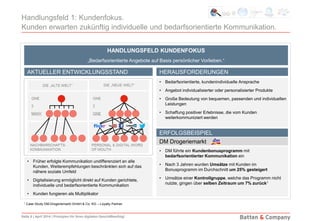 Seite 8 | April 2014 | Prinzipien für Ihren digitalen Geschäftserfolg!
Handlungsfeld 1: Kundenfokus.
Kunden erwarten zukünftig individuelle und bedarfsorientierte Kommunikation.
• Früher erfolgte Kommunikation undifferenziert an alle
Kunden, Weiterempfehlungen beschränkten sich auf das
nähere soziale Umfeld
• Digitalisierung ermöglicht direkt auf Kunden gerichtete,
individuelle und bedarfsorientierte Kommunikation
• Kunden fungieren als Multiplikator
• Bedarfsorientierte, kundenindividuelle Ansprache
• Angebot individualisierter oder personalisierter Produkte
• Große Bedeutung von bequemen, passenden und individuellen
Leistungen
• Schaffung positiver Erlebnisse, die vom Kunden
weiterkommuniziert werden
• DM führte ein Kundenbonusprogramm mit
bedarfsorientierter Kommunikation ein
• Nach 3 Jahren wurden Umsätze mit Kunden im
Bonusprogramm im Durchschnitt um 25% gesteigert
• Umsätze einer Kontrollgruppe, welche das Programm nicht
nutzte, gingen über selben Zeitraum um 7% zurück1
HANDLUNGSFELD KUNDENFOKUS
„Bedarfsorientierte Angebote auf Basis persönlicher Vorlieben.“
HERAUSFORDERUNGEN
ERFOLGSBEISPIEL
AKTUELLER ENTWICKLUNGSSTAND
1 Case Study DM-Drogeriemarkt GmbH & Co. KG – Loyalty Partner
DM Drogeriemarkt
 