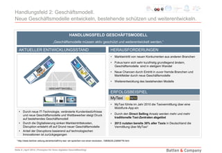 Seite 9 | April 2014 | Prinzipien für Ihren digitalen Geschäftserfolg!
Handlungsfeld 2: Geschäftsmodell.
Neue Geschäftsmodelle entwickeln, bestehende schützen und weiterentwickeln.
• Durch neue IT-Technologie, veränderte Kundenbedürfnisse
und neue Geschäftsmodelle und Wettbewerber steigt Druck
auf bestehendes Geschäftsmodell
• Durch die Digitalisierung sinken Markteintrittskosten,
Disruption entsteht oft auf Grund neuer Geschäftsmodelle
• Anteil der Disruptions basierend auf technologischen
Innovationen ist zurückgegangen
• Markteintritt von neuen Konkurrenten aus anderen Branchen
• Fokus kann sich sehr kurzfristig grundlegend ändern,
Geschäftsmodelle sind in stetigem Wandel
• Neue Chancen durch Eintritt in zuvor fremde Branchen und
Marktfelder durch neue Geschäftsmodelle
• Weiterentwicklung des bestehenden Modells
HANDLUNGSFELD GESCHÄFTSMODELL
„Geschäftsmodelle müssen aktiv geschützt und weiterentwickelt werden.“
HERAUSFORDERUNGEN
ERFOLGSBEISPIEL
AKTUELLER ENTWICKLUNGSSTAND
MyTaxi
• MyTaxi führte im Jahr 2010 die Taxivermittlung über eine
Mobilfunk-App ein
• Durch den Direct Selling Ansatz werden mehr und mehr
traditionelle Taxi-Zentralen abgelöst
• 2013 nutzten bereits 30% aller Taxis in Deutschland die
Vermittlung über MyTaxi1
1 http://www.berliner-zeitung.de/wirtschaft/my-taxi--wir-sprechen-von-einer-revolution-,10808230,23858778.html
 